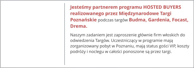 Jesteśmy partnerem programu HOSTED BUYERS realizowanego przez Międzynarodowe Targi Poznańskie podczas targów Budma, Gardenia, Focast, Drema. Naszym zadaniem jest zaproszenie głównie firm włoskich do odwiedzenia Targów. Uczestniczący w programie mają zorganizowany pobyt w Poznaniu, mają status gości VIP, koszty podróży i noclegu w całości ponoszone są przez targi.