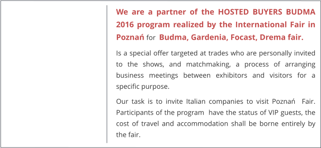 We are a partner of the HOSTED BUYERS BUDMA 2016 program realized by the International Fair in Poznań for  Budma, Gardenia, Focast, Drema fair. Is a special offer targeted at trades who are personally invited to the shows, and matchmaking, a process of arranging business meetings between exhibitors and visitors for a specific purpose. Our task is to invite Italian companies to visit Poznań  Fair. Participants of the program  have the status of VIP guests, the cost of travel and accommodation shall be borne entirely by the fair.