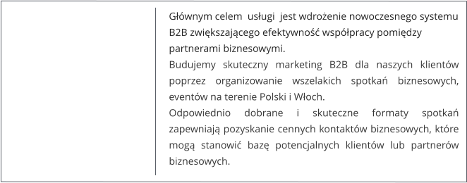 Głównym celem  usługi  jest wdrożenie nowoczesnego systemu B2B zwiększającego efektywność współpracy pomiędzy  partnerami biznesowymi. Budujemy skuteczny marketing B2B dla naszych klientów poprzez organizowanie wszelakich spotkań biznesowych, eventów na terenie Polski i Włoch.Odpowiednio dobrane i skuteczne formaty spotkań  zapewniają pozyskanie cennych kontaktów biznesowych, które mogą stanowić bazę potencjalnych klientów lub partnerów biznesowych.